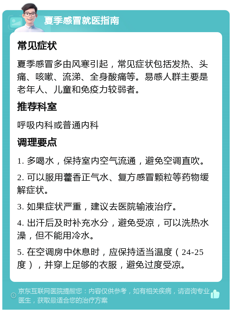 夏季感冒就医指南 常见症状 夏季感冒多由风寒引起，常见症状包括发热、头痛、咳嗽、流涕、全身酸痛等。易感人群主要是老年人、儿童和免疫力较弱者。 推荐科室 呼吸内科或普通内科 调理要点 1. 多喝水，保持室内空气流通，避免空调直吹。 2. 可以服用藿香正气水、复方感冒颗粒等药物缓解症状。 3. 如果症状严重，建议去医院输液治疗。 4. 出汗后及时补充水分，避免受凉，可以洗热水澡，但不能用冷水。 5. 在空调房中休息时，应保持适当温度（24-25度），并穿上足够的衣服，避免过度受凉。