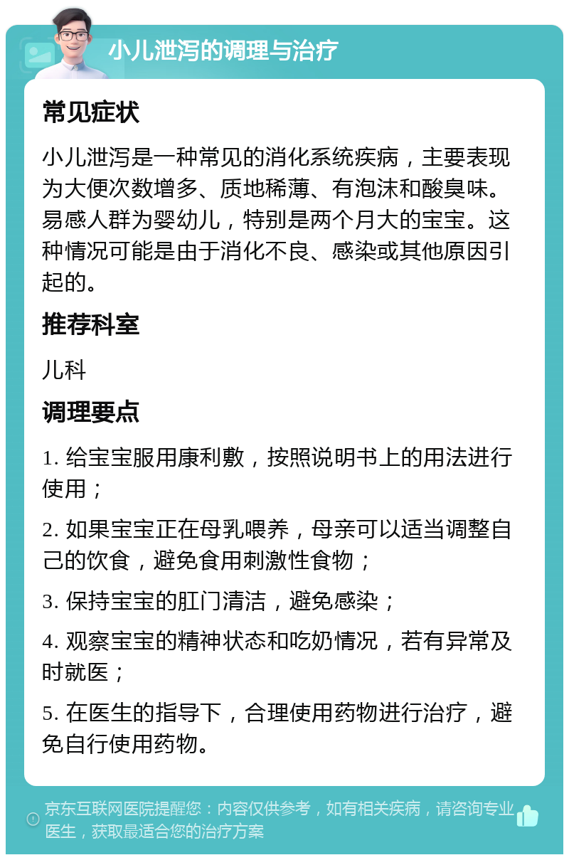 小儿泄泻的调理与治疗 常见症状 小儿泄泻是一种常见的消化系统疾病，主要表现为大便次数增多、质地稀薄、有泡沫和酸臭味。易感人群为婴幼儿，特别是两个月大的宝宝。这种情况可能是由于消化不良、感染或其他原因引起的。 推荐科室 儿科 调理要点 1. 给宝宝服用康利敷，按照说明书上的用法进行使用； 2. 如果宝宝正在母乳喂养，母亲可以适当调整自己的饮食，避免食用刺激性食物； 3. 保持宝宝的肛门清洁，避免感染； 4. 观察宝宝的精神状态和吃奶情况，若有异常及时就医； 5. 在医生的指导下，合理使用药物进行治疗，避免自行使用药物。