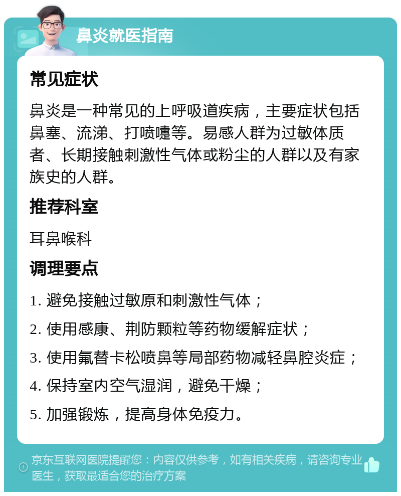 鼻炎就医指南 常见症状 鼻炎是一种常见的上呼吸道疾病，主要症状包括鼻塞、流涕、打喷嚏等。易感人群为过敏体质者、长期接触刺激性气体或粉尘的人群以及有家族史的人群。 推荐科室 耳鼻喉科 调理要点 1. 避免接触过敏原和刺激性气体； 2. 使用感康、荆防颗粒等药物缓解症状； 3. 使用氟替卡松喷鼻等局部药物减轻鼻腔炎症； 4. 保持室内空气湿润，避免干燥； 5. 加强锻炼，提高身体免疫力。