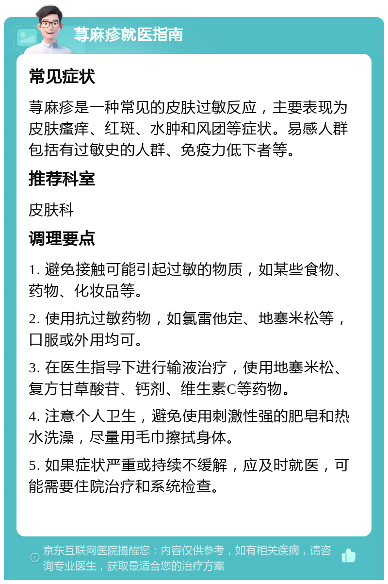 荨麻疹就医指南 常见症状 荨麻疹是一种常见的皮肤过敏反应，主要表现为皮肤瘙痒、红斑、水肿和风团等症状。易感人群包括有过敏史的人群、免疫力低下者等。 推荐科室 皮肤科 调理要点 1. 避免接触可能引起过敏的物质，如某些食物、药物、化妆品等。 2. 使用抗过敏药物，如氯雷他定、地塞米松等，口服或外用均可。 3. 在医生指导下进行输液治疗，使用地塞米松、复方甘草酸苷、钙剂、维生素C等药物。 4. 注意个人卫生，避免使用刺激性强的肥皂和热水洗澡，尽量用毛巾擦拭身体。 5. 如果症状严重或持续不缓解，应及时就医，可能需要住院治疗和系统检查。