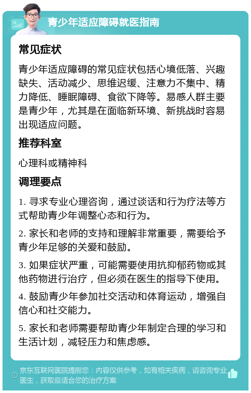 青少年适应障碍就医指南 常见症状 青少年适应障碍的常见症状包括心境低落、兴趣缺失、活动减少、思维迟缓、注意力不集中、精力降低、睡眠障碍、食欲下降等。易感人群主要是青少年，尤其是在面临新环境、新挑战时容易出现适应问题。 推荐科室 心理科或精神科 调理要点 1. 寻求专业心理咨询，通过谈话和行为疗法等方式帮助青少年调整心态和行为。 2. 家长和老师的支持和理解非常重要，需要给予青少年足够的关爱和鼓励。 3. 如果症状严重，可能需要使用抗抑郁药物或其他药物进行治疗，但必须在医生的指导下使用。 4. 鼓励青少年参加社交活动和体育运动，增强自信心和社交能力。 5. 家长和老师需要帮助青少年制定合理的学习和生活计划，减轻压力和焦虑感。