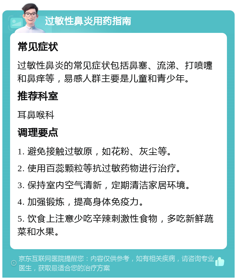 过敏性鼻炎用药指南 常见症状 过敏性鼻炎的常见症状包括鼻塞、流涕、打喷嚏和鼻痒等，易感人群主要是儿童和青少年。 推荐科室 耳鼻喉科 调理要点 1. 避免接触过敏原，如花粉、灰尘等。 2. 使用百蕊颗粒等抗过敏药物进行治疗。 3. 保持室内空气清新，定期清洁家居环境。 4. 加强锻炼，提高身体免疫力。 5. 饮食上注意少吃辛辣刺激性食物，多吃新鲜蔬菜和水果。