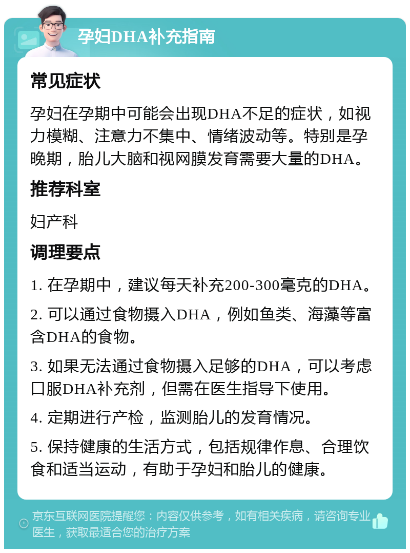 孕妇DHA补充指南 常见症状 孕妇在孕期中可能会出现DHA不足的症状，如视力模糊、注意力不集中、情绪波动等。特别是孕晚期，胎儿大脑和视网膜发育需要大量的DHA。 推荐科室 妇产科 调理要点 1. 在孕期中，建议每天补充200-300毫克的DHA。 2. 可以通过食物摄入DHA，例如鱼类、海藻等富含DHA的食物。 3. 如果无法通过食物摄入足够的DHA，可以考虑口服DHA补充剂，但需在医生指导下使用。 4. 定期进行产检，监测胎儿的发育情况。 5. 保持健康的生活方式，包括规律作息、合理饮食和适当运动，有助于孕妇和胎儿的健康。