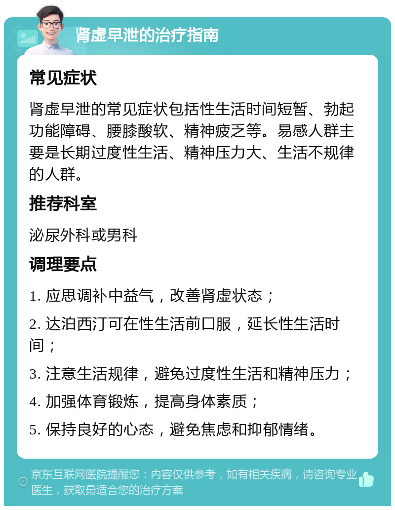 肾虚早泄的治疗指南 常见症状 肾虚早泄的常见症状包括性生活时间短暂、勃起功能障碍、腰膝酸软、精神疲乏等。易感人群主要是长期过度性生活、精神压力大、生活不规律的人群。 推荐科室 泌尿外科或男科 调理要点 1. 应思调补中益气，改善肾虚状态； 2. 达泊西汀可在性生活前口服，延长性生活时间； 3. 注意生活规律，避免过度性生活和精神压力； 4. 加强体育锻炼，提高身体素质； 5. 保持良好的心态，避免焦虑和抑郁情绪。