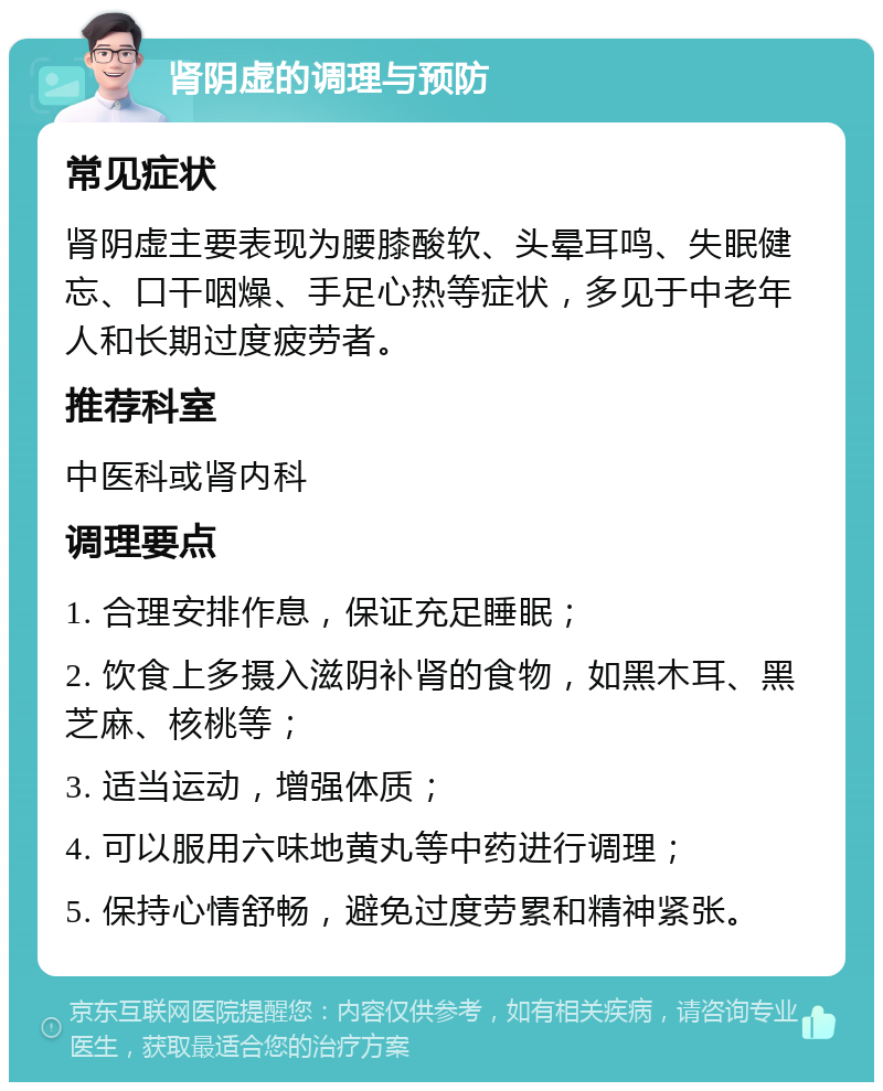 肾阴虚的调理与预防 常见症状 肾阴虚主要表现为腰膝酸软、头晕耳鸣、失眠健忘、口干咽燥、手足心热等症状，多见于中老年人和长期过度疲劳者。 推荐科室 中医科或肾内科 调理要点 1. 合理安排作息，保证充足睡眠； 2. 饮食上多摄入滋阴补肾的食物，如黑木耳、黑芝麻、核桃等； 3. 适当运动，增强体质； 4. 可以服用六味地黄丸等中药进行调理； 5. 保持心情舒畅，避免过度劳累和精神紧张。