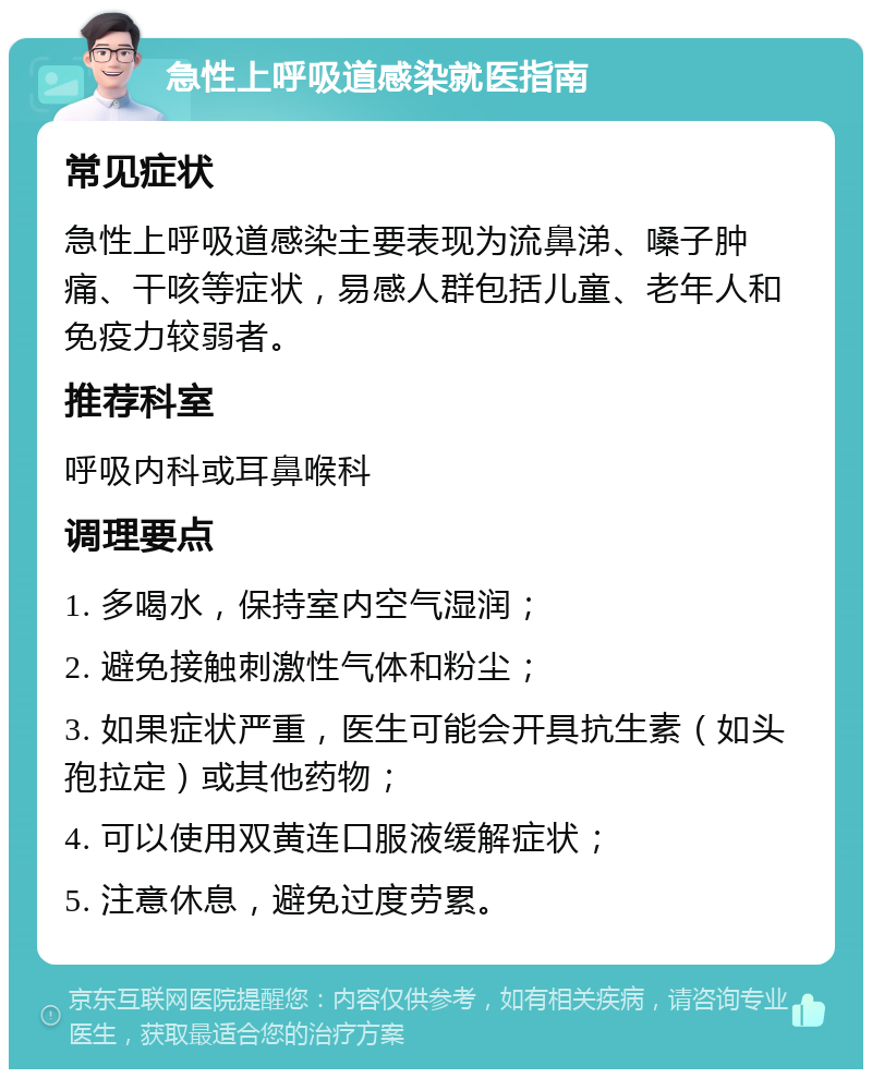 急性上呼吸道感染就医指南 常见症状 急性上呼吸道感染主要表现为流鼻涕、嗓子肿痛、干咳等症状，易感人群包括儿童、老年人和免疫力较弱者。 推荐科室 呼吸内科或耳鼻喉科 调理要点 1. 多喝水，保持室内空气湿润； 2. 避免接触刺激性气体和粉尘； 3. 如果症状严重，医生可能会开具抗生素（如头孢拉定）或其他药物； 4. 可以使用双黄连口服液缓解症状； 5. 注意休息，避免过度劳累。