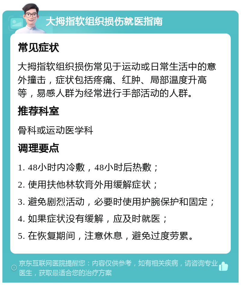 大拇指软组织损伤就医指南 常见症状 大拇指软组织损伤常见于运动或日常生活中的意外撞击，症状包括疼痛、红肿、局部温度升高等，易感人群为经常进行手部活动的人群。 推荐科室 骨科或运动医学科 调理要点 1. 48小时内冷敷，48小时后热敷； 2. 使用扶他林软膏外用缓解症状； 3. 避免剧烈活动，必要时使用护腕保护和固定； 4. 如果症状没有缓解，应及时就医； 5. 在恢复期间，注意休息，避免过度劳累。