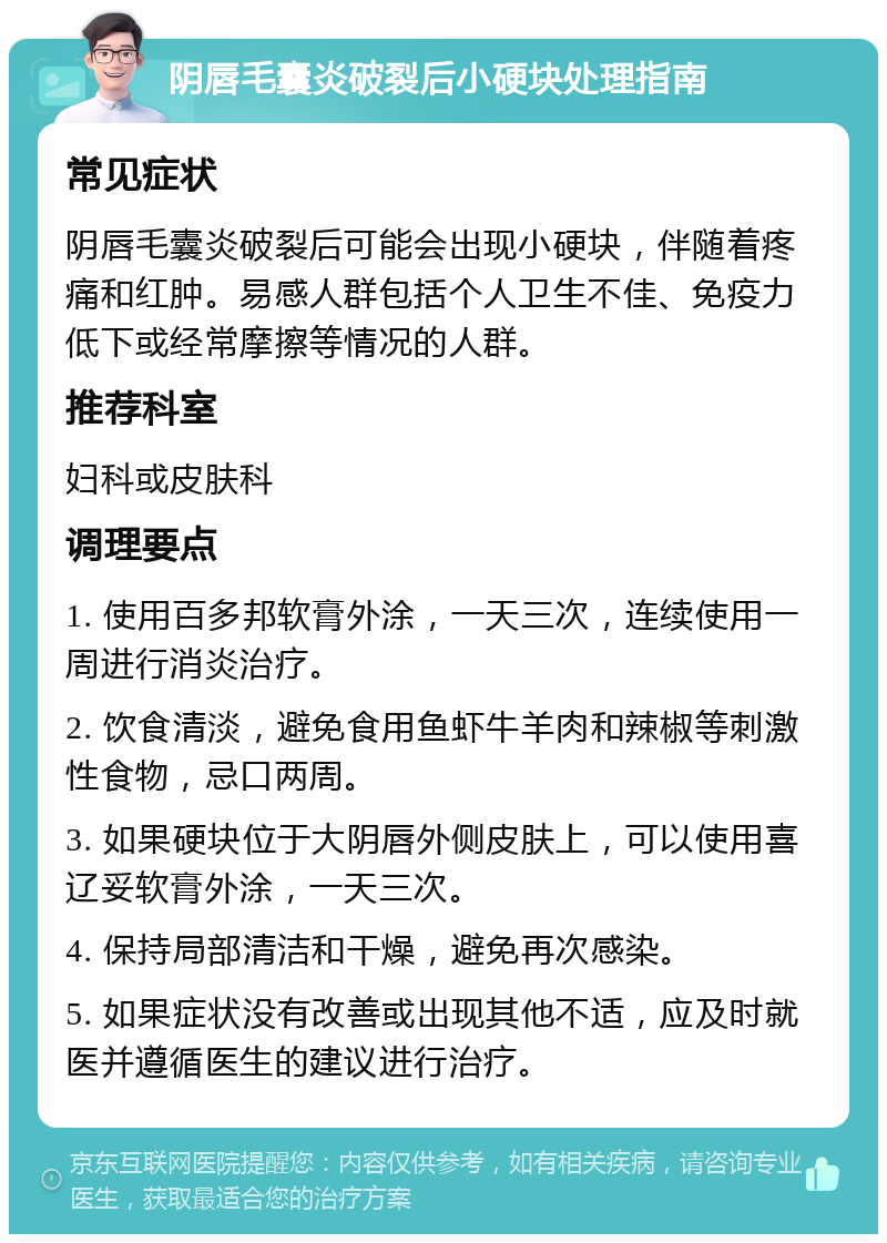 阴唇毛囊炎破裂后小硬块处理指南 常见症状 阴唇毛囊炎破裂后可能会出现小硬块，伴随着疼痛和红肿。易感人群包括个人卫生不佳、免疫力低下或经常摩擦等情况的人群。 推荐科室 妇科或皮肤科 调理要点 1. 使用百多邦软膏外涂，一天三次，连续使用一周进行消炎治疗。 2. 饮食清淡，避免食用鱼虾牛羊肉和辣椒等刺激性食物，忌口两周。 3. 如果硬块位于大阴唇外侧皮肤上，可以使用喜辽妥软膏外涂，一天三次。 4. 保持局部清洁和干燥，避免再次感染。 5. 如果症状没有改善或出现其他不适，应及时就医并遵循医生的建议进行治疗。