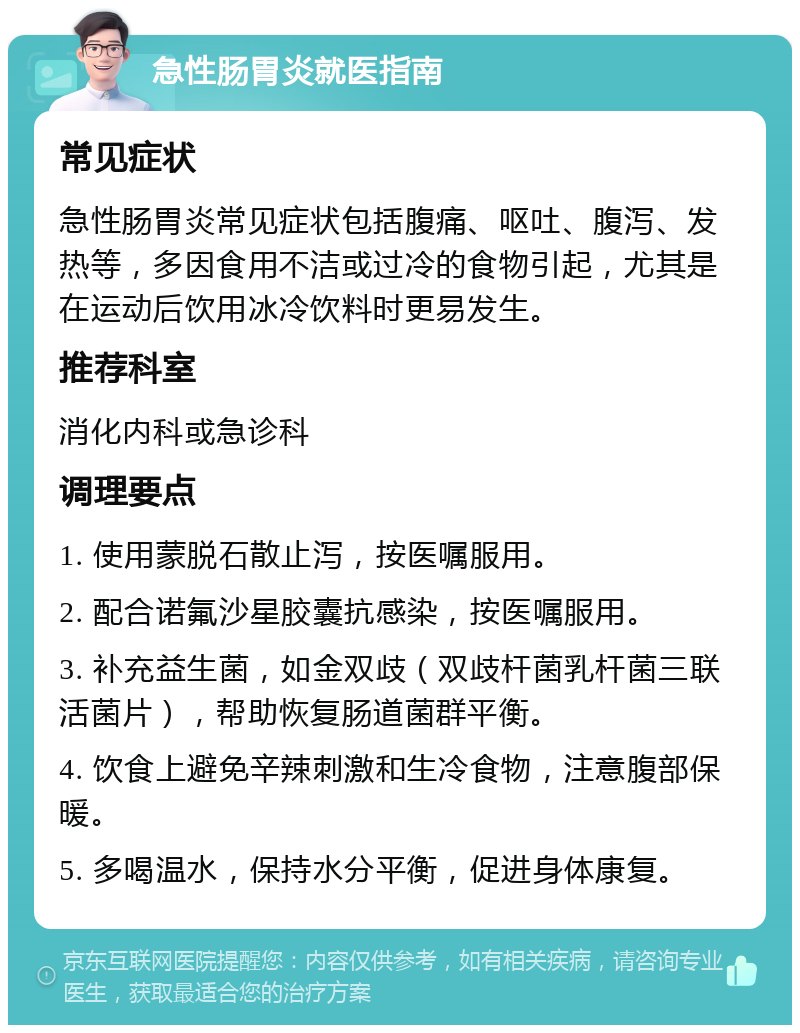 急性肠胃炎就医指南 常见症状 急性肠胃炎常见症状包括腹痛、呕吐、腹泻、发热等，多因食用不洁或过冷的食物引起，尤其是在运动后饮用冰冷饮料时更易发生。 推荐科室 消化内科或急诊科 调理要点 1. 使用蒙脱石散止泻，按医嘱服用。 2. 配合诺氟沙星胶囊抗感染，按医嘱服用。 3. 补充益生菌，如金双歧（双歧杆菌乳杆菌三联活菌片），帮助恢复肠道菌群平衡。 4. 饮食上避免辛辣刺激和生冷食物，注意腹部保暖。 5. 多喝温水，保持水分平衡，促进身体康复。