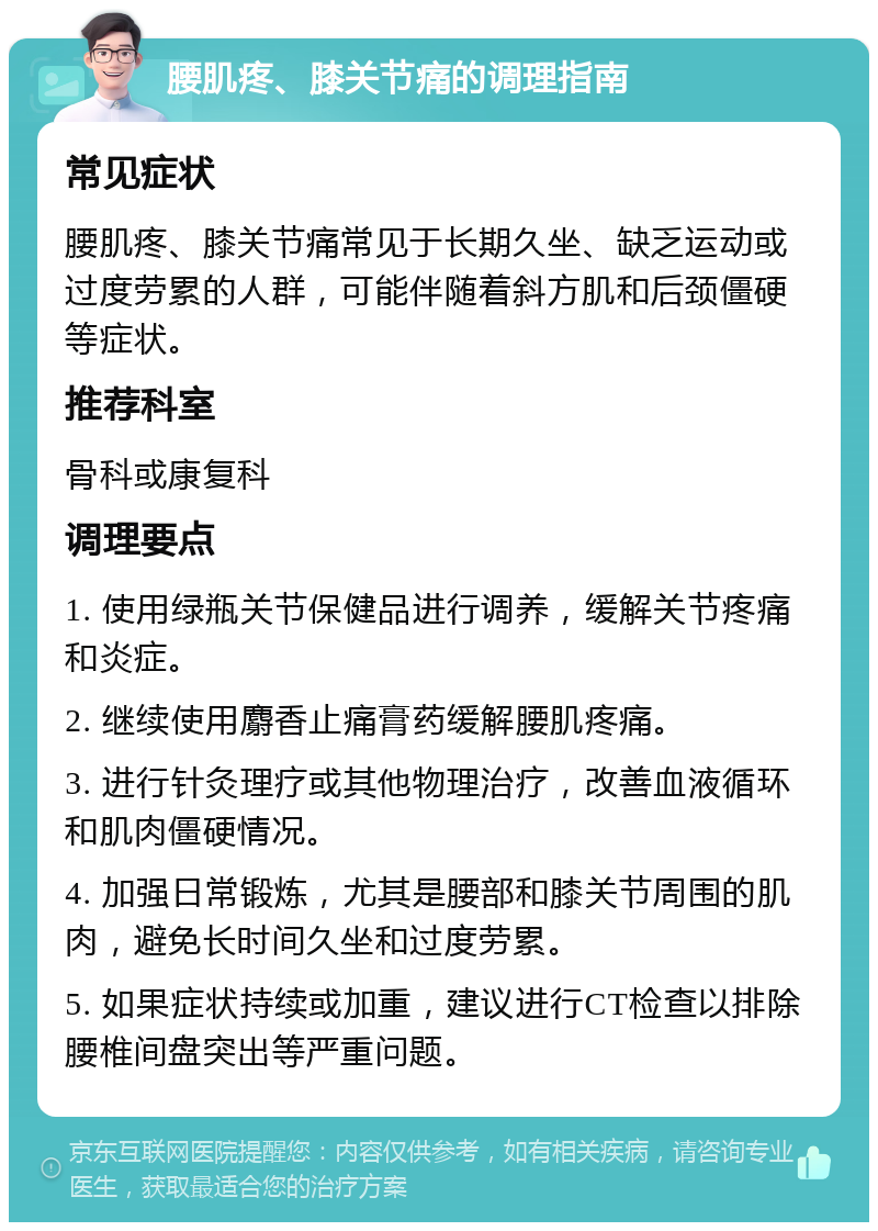 腰肌疼、膝关节痛的调理指南 常见症状 腰肌疼、膝关节痛常见于长期久坐、缺乏运动或过度劳累的人群，可能伴随着斜方肌和后颈僵硬等症状。 推荐科室 骨科或康复科 调理要点 1. 使用绿瓶关节保健品进行调养，缓解关节疼痛和炎症。 2. 继续使用麝香止痛膏药缓解腰肌疼痛。 3. 进行针灸理疗或其他物理治疗，改善血液循环和肌肉僵硬情况。 4. 加强日常锻炼，尤其是腰部和膝关节周围的肌肉，避免长时间久坐和过度劳累。 5. 如果症状持续或加重，建议进行CT检查以排除腰椎间盘突出等严重问题。