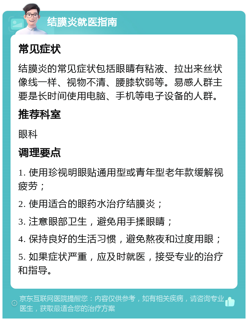 结膜炎就医指南 常见症状 结膜炎的常见症状包括眼睛有粘液、拉出来丝状像线一样、视物不清、腰膝软弱等。易感人群主要是长时间使用电脑、手机等电子设备的人群。 推荐科室 眼科 调理要点 1. 使用珍视明眼贴通用型或青年型老年款缓解视疲劳； 2. 使用适合的眼药水治疗结膜炎； 3. 注意眼部卫生，避免用手揉眼睛； 4. 保持良好的生活习惯，避免熬夜和过度用眼； 5. 如果症状严重，应及时就医，接受专业的治疗和指导。