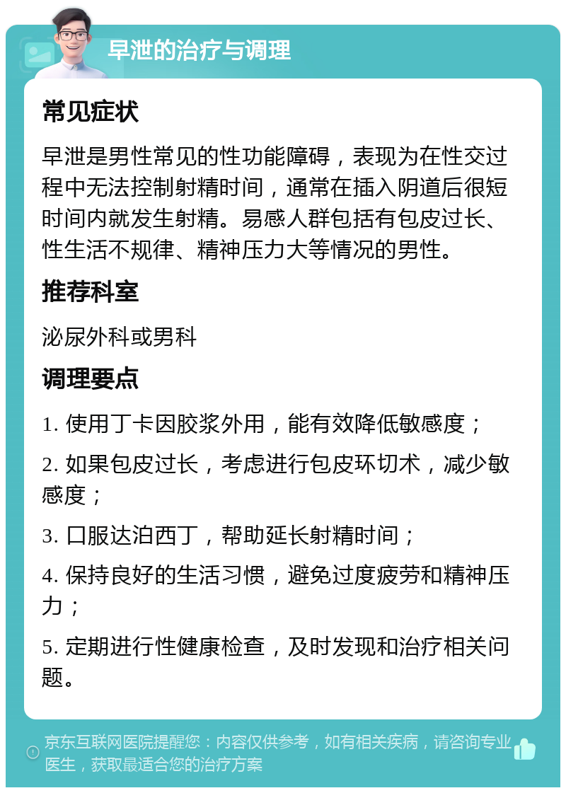 早泄的治疗与调理 常见症状 早泄是男性常见的性功能障碍，表现为在性交过程中无法控制射精时间，通常在插入阴道后很短时间内就发生射精。易感人群包括有包皮过长、性生活不规律、精神压力大等情况的男性。 推荐科室 泌尿外科或男科 调理要点 1. 使用丁卡因胶浆外用，能有效降低敏感度； 2. 如果包皮过长，考虑进行包皮环切术，减少敏感度； 3. 口服达泊西丁，帮助延长射精时间； 4. 保持良好的生活习惯，避免过度疲劳和精神压力； 5. 定期进行性健康检查，及时发现和治疗相关问题。