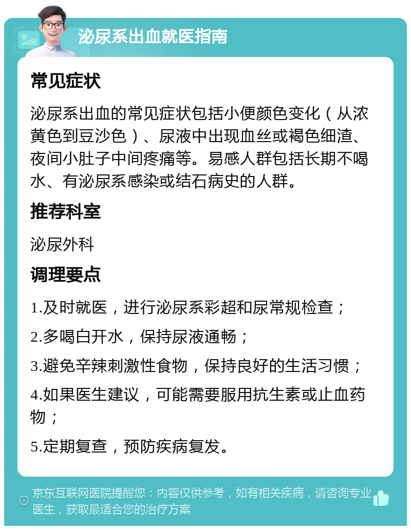 泌尿系出血就医指南 常见症状 泌尿系出血的常见症状包括小便颜色变化（从浓黄色到豆沙色）、尿液中出现血丝或褐色细渣、夜间小肚子中间疼痛等。易感人群包括长期不喝水、有泌尿系感染或结石病史的人群。 推荐科室 泌尿外科 调理要点 1.及时就医，进行泌尿系彩超和尿常规检查； 2.多喝白开水，保持尿液通畅； 3.避免辛辣刺激性食物，保持良好的生活习惯； 4.如果医生建议，可能需要服用抗生素或止血药物； 5.定期复查，预防疾病复发。