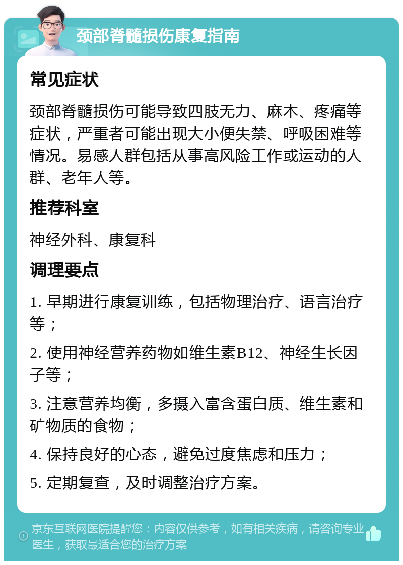 颈部脊髓损伤康复指南 常见症状 颈部脊髓损伤可能导致四肢无力、麻木、疼痛等症状，严重者可能出现大小便失禁、呼吸困难等情况。易感人群包括从事高风险工作或运动的人群、老年人等。 推荐科室 神经外科、康复科 调理要点 1. 早期进行康复训练，包括物理治疗、语言治疗等； 2. 使用神经营养药物如维生素B12、神经生长因子等； 3. 注意营养均衡，多摄入富含蛋白质、维生素和矿物质的食物； 4. 保持良好的心态，避免过度焦虑和压力； 5. 定期复查，及时调整治疗方案。