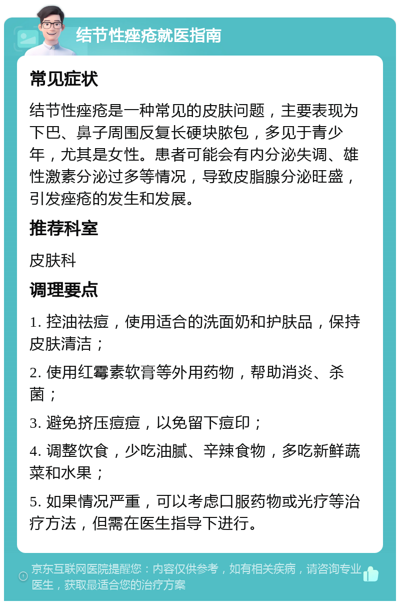 结节性痤疮就医指南 常见症状 结节性痤疮是一种常见的皮肤问题，主要表现为下巴、鼻子周围反复长硬块脓包，多见于青少年，尤其是女性。患者可能会有内分泌失调、雄性激素分泌过多等情况，导致皮脂腺分泌旺盛，引发痤疮的发生和发展。 推荐科室 皮肤科 调理要点 1. 控油祛痘，使用适合的洗面奶和护肤品，保持皮肤清洁； 2. 使用红霉素软膏等外用药物，帮助消炎、杀菌； 3. 避免挤压痘痘，以免留下痘印； 4. 调整饮食，少吃油腻、辛辣食物，多吃新鲜蔬菜和水果； 5. 如果情况严重，可以考虑口服药物或光疗等治疗方法，但需在医生指导下进行。