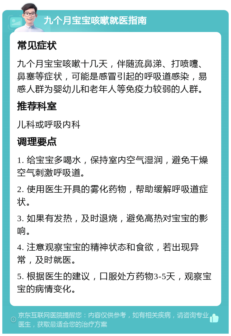 九个月宝宝咳嗽就医指南 常见症状 九个月宝宝咳嗽十几天，伴随流鼻涕、打喷嚏、鼻塞等症状，可能是感冒引起的呼吸道感染，易感人群为婴幼儿和老年人等免疫力较弱的人群。 推荐科室 儿科或呼吸内科 调理要点 1. 给宝宝多喝水，保持室内空气湿润，避免干燥空气刺激呼吸道。 2. 使用医生开具的雾化药物，帮助缓解呼吸道症状。 3. 如果有发热，及时退烧，避免高热对宝宝的影响。 4. 注意观察宝宝的精神状态和食欲，若出现异常，及时就医。 5. 根据医生的建议，口服处方药物3-5天，观察宝宝的病情变化。