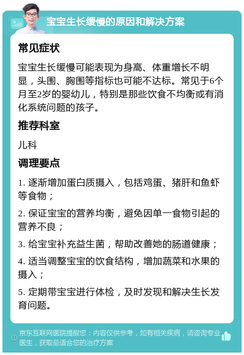 宝宝生长缓慢的原因和解决方案 常见症状 宝宝生长缓慢可能表现为身高、体重增长不明显，头围、胸围等指标也可能不达标。常见于6个月至2岁的婴幼儿，特别是那些饮食不均衡或有消化系统问题的孩子。 推荐科室 儿科 调理要点 1. 逐渐增加蛋白质摄入，包括鸡蛋、猪肝和鱼虾等食物； 2. 保证宝宝的营养均衡，避免因单一食物引起的营养不良； 3. 给宝宝补充益生菌，帮助改善她的肠道健康； 4. 适当调整宝宝的饮食结构，增加蔬菜和水果的摄入； 5. 定期带宝宝进行体检，及时发现和解决生长发育问题。