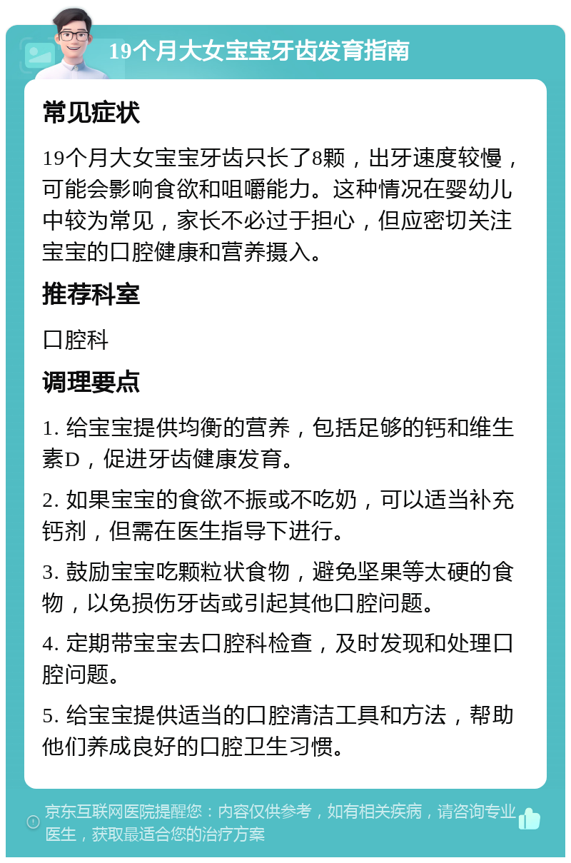 19个月大女宝宝牙齿发育指南 常见症状 19个月大女宝宝牙齿只长了8颗，出牙速度较慢，可能会影响食欲和咀嚼能力。这种情况在婴幼儿中较为常见，家长不必过于担心，但应密切关注宝宝的口腔健康和营养摄入。 推荐科室 口腔科 调理要点 1. 给宝宝提供均衡的营养，包括足够的钙和维生素D，促进牙齿健康发育。 2. 如果宝宝的食欲不振或不吃奶，可以适当补充钙剂，但需在医生指导下进行。 3. 鼓励宝宝吃颗粒状食物，避免坚果等太硬的食物，以免损伤牙齿或引起其他口腔问题。 4. 定期带宝宝去口腔科检查，及时发现和处理口腔问题。 5. 给宝宝提供适当的口腔清洁工具和方法，帮助他们养成良好的口腔卫生习惯。