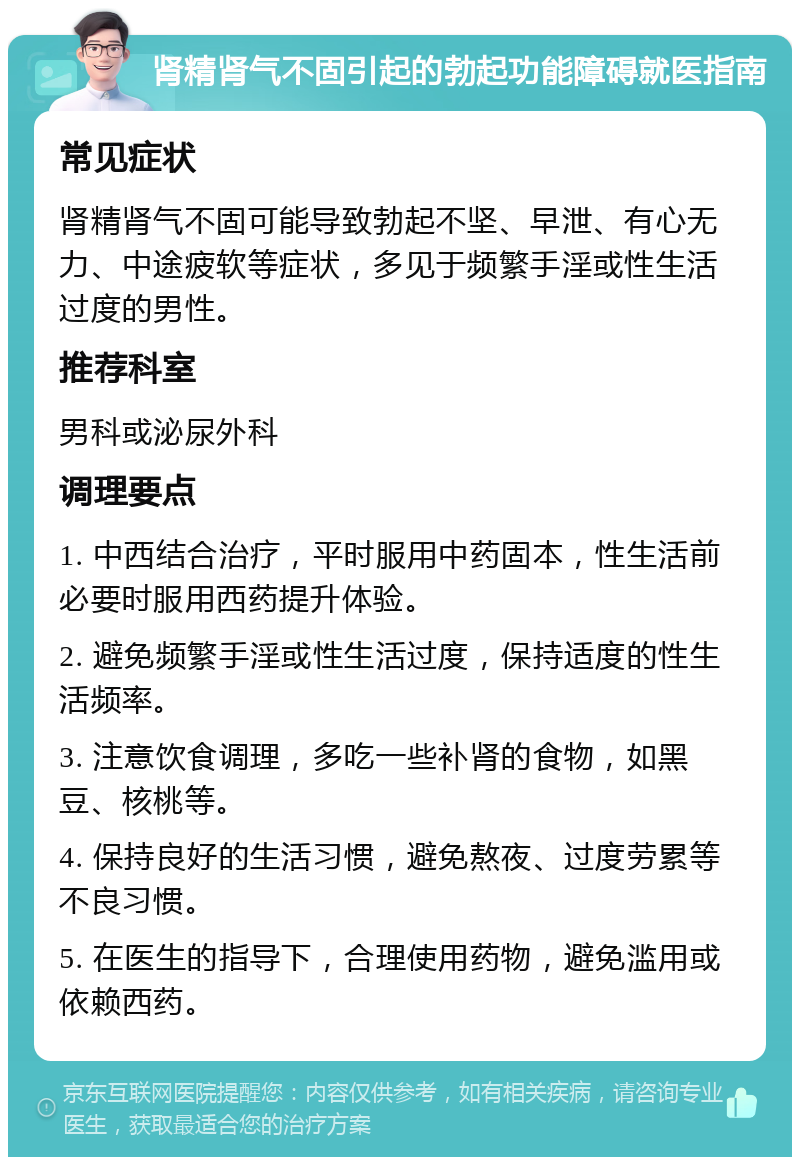 肾精肾气不固引起的勃起功能障碍就医指南 常见症状 肾精肾气不固可能导致勃起不坚、早泄、有心无力、中途疲软等症状，多见于频繁手淫或性生活过度的男性。 推荐科室 男科或泌尿外科 调理要点 1. 中西结合治疗，平时服用中药固本，性生活前必要时服用西药提升体验。 2. 避免频繁手淫或性生活过度，保持适度的性生活频率。 3. 注意饮食调理，多吃一些补肾的食物，如黑豆、核桃等。 4. 保持良好的生活习惯，避免熬夜、过度劳累等不良习惯。 5. 在医生的指导下，合理使用药物，避免滥用或依赖西药。