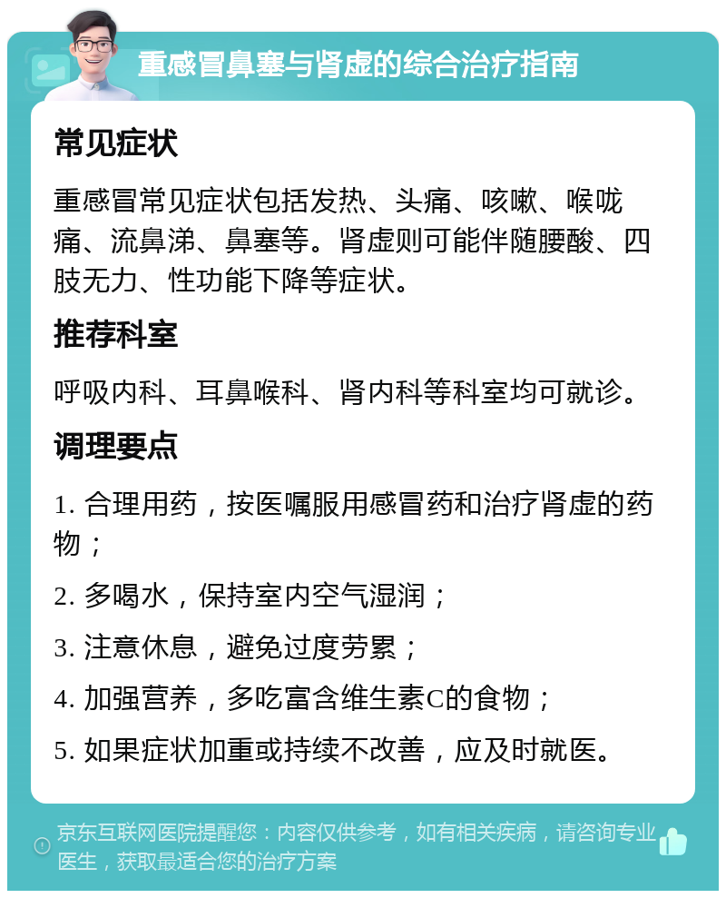 重感冒鼻塞与肾虚的综合治疗指南 常见症状 重感冒常见症状包括发热、头痛、咳嗽、喉咙痛、流鼻涕、鼻塞等。肾虚则可能伴随腰酸、四肢无力、性功能下降等症状。 推荐科室 呼吸内科、耳鼻喉科、肾内科等科室均可就诊。 调理要点 1. 合理用药，按医嘱服用感冒药和治疗肾虚的药物； 2. 多喝水，保持室内空气湿润； 3. 注意休息，避免过度劳累； 4. 加强营养，多吃富含维生素C的食物； 5. 如果症状加重或持续不改善，应及时就医。