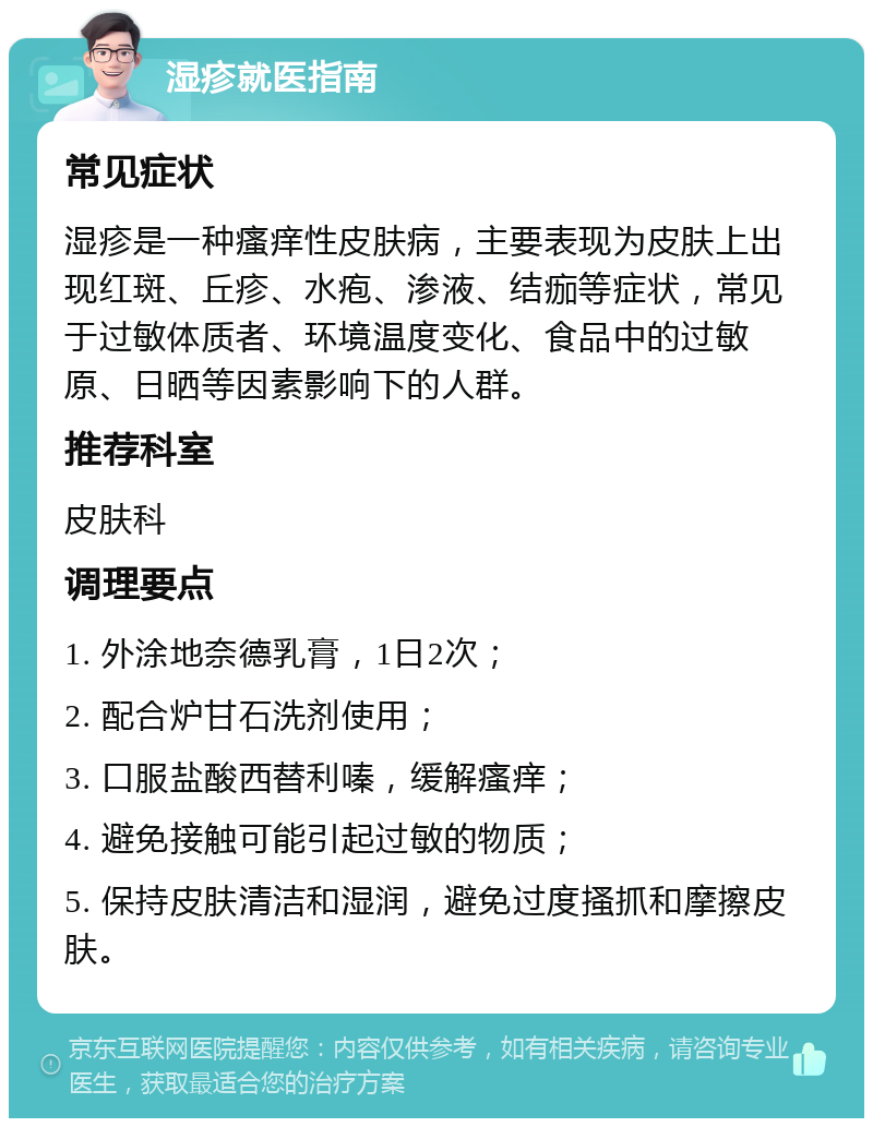 湿疹就医指南 常见症状 湿疹是一种瘙痒性皮肤病，主要表现为皮肤上出现红斑、丘疹、水疱、渗液、结痂等症状，常见于过敏体质者、环境温度变化、食品中的过敏原、日晒等因素影响下的人群。 推荐科室 皮肤科 调理要点 1. 外涂地奈德乳膏，1日2次； 2. 配合炉甘石洗剂使用； 3. 口服盐酸西替利嗪，缓解瘙痒； 4. 避免接触可能引起过敏的物质； 5. 保持皮肤清洁和湿润，避免过度搔抓和摩擦皮肤。