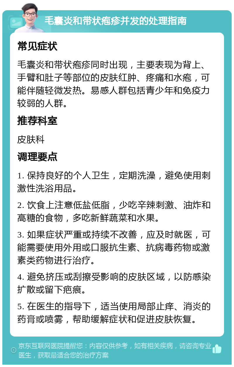 毛囊炎和带状疱疹并发的处理指南 常见症状 毛囊炎和带状疱疹同时出现，主要表现为背上、手臂和肚子等部位的皮肤红肿、疼痛和水疱，可能伴随轻微发热。易感人群包括青少年和免疫力较弱的人群。 推荐科室 皮肤科 调理要点 1. 保持良好的个人卫生，定期洗澡，避免使用刺激性洗浴用品。 2. 饮食上注意低盐低脂，少吃辛辣刺激、油炸和高糖的食物，多吃新鲜蔬菜和水果。 3. 如果症状严重或持续不改善，应及时就医，可能需要使用外用或口服抗生素、抗病毒药物或激素类药物进行治疗。 4. 避免挤压或刮擦受影响的皮肤区域，以防感染扩散或留下疤痕。 5. 在医生的指导下，适当使用局部止痒、消炎的药膏或喷雾，帮助缓解症状和促进皮肤恢复。