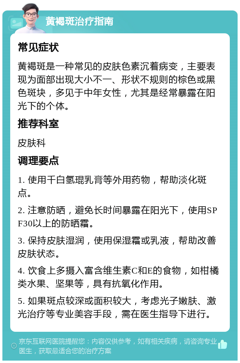 黄褐斑治疗指南 常见症状 黄褐斑是一种常见的皮肤色素沉着病变，主要表现为面部出现大小不一、形状不规则的棕色或黑色斑块，多见于中年女性，尤其是经常暴露在阳光下的个体。 推荐科室 皮肤科 调理要点 1. 使用千白氢琨乳膏等外用药物，帮助淡化斑点。 2. 注意防晒，避免长时间暴露在阳光下，使用SPF30以上的防晒霜。 3. 保持皮肤湿润，使用保湿霜或乳液，帮助改善皮肤状态。 4. 饮食上多摄入富含维生素C和E的食物，如柑橘类水果、坚果等，具有抗氧化作用。 5. 如果斑点较深或面积较大，考虑光子嫩肤、激光治疗等专业美容手段，需在医生指导下进行。