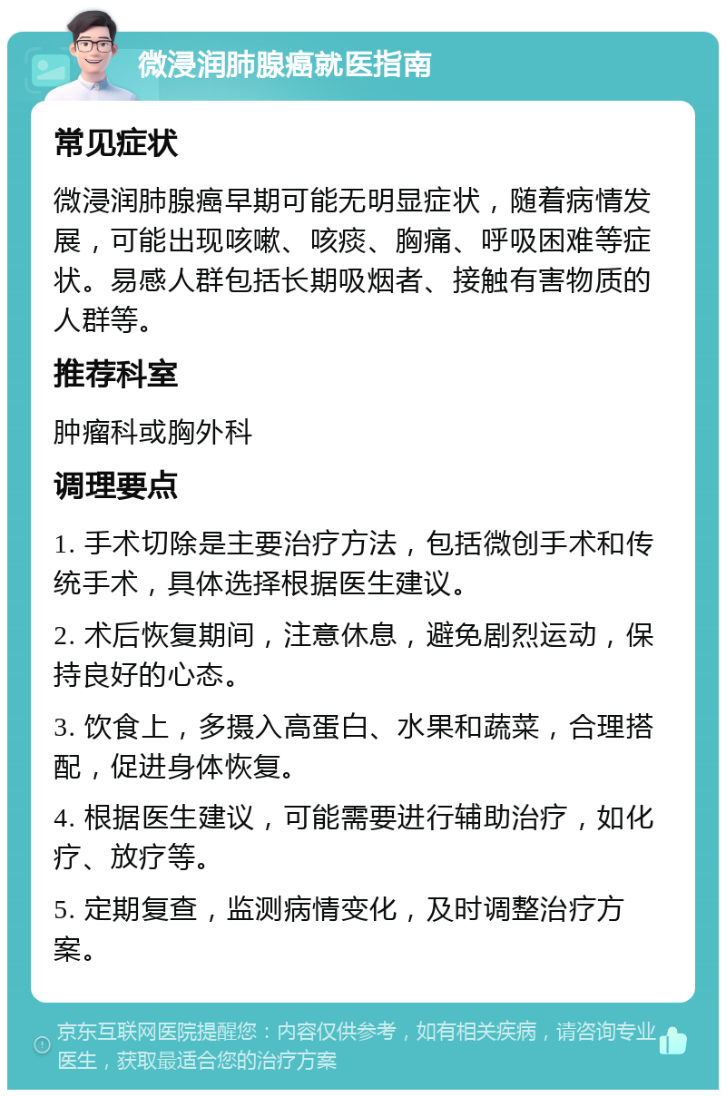 微浸润肺腺癌就医指南 常见症状 微浸润肺腺癌早期可能无明显症状，随着病情发展，可能出现咳嗽、咳痰、胸痛、呼吸困难等症状。易感人群包括长期吸烟者、接触有害物质的人群等。 推荐科室 肿瘤科或胸外科 调理要点 1. 手术切除是主要治疗方法，包括微创手术和传统手术，具体选择根据医生建议。 2. 术后恢复期间，注意休息，避免剧烈运动，保持良好的心态。 3. 饮食上，多摄入高蛋白、水果和蔬菜，合理搭配，促进身体恢复。 4. 根据医生建议，可能需要进行辅助治疗，如化疗、放疗等。 5. 定期复查，监测病情变化，及时调整治疗方案。