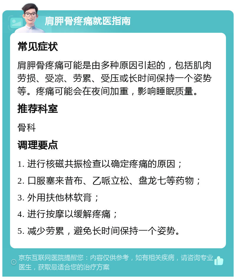 肩胛骨疼痛就医指南 常见症状 肩胛骨疼痛可能是由多种原因引起的，包括肌肉劳损、受凉、劳累、受压或长时间保持一个姿势等。疼痛可能会在夜间加重，影响睡眠质量。 推荐科室 骨科 调理要点 1. 进行核磁共振检查以确定疼痛的原因； 2. 口服塞来昔布、乙哌立松、盘龙七等药物； 3. 外用扶他林软膏； 4. 进行按摩以缓解疼痛； 5. 减少劳累，避免长时间保持一个姿势。