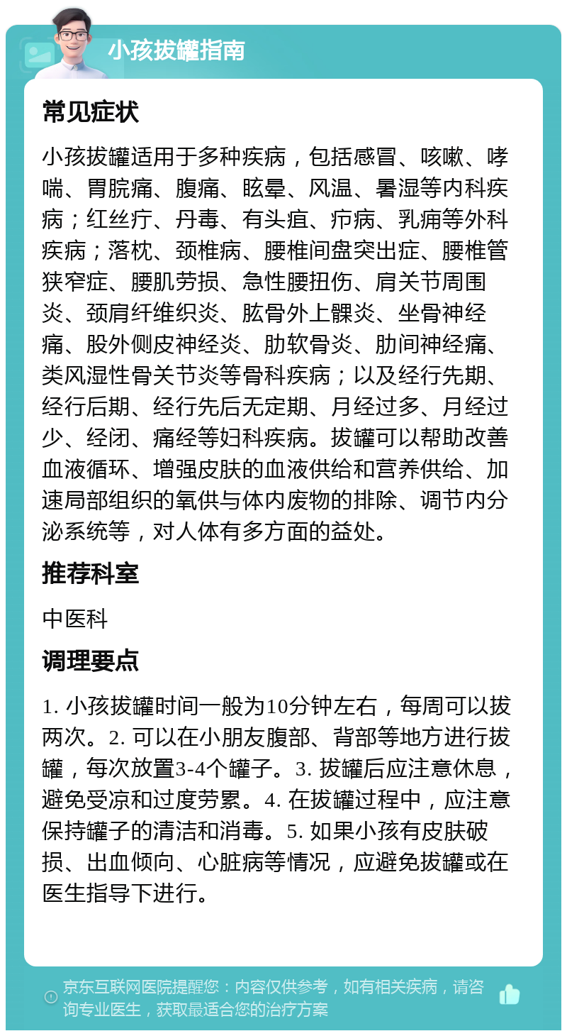 小孩拔罐指南 常见症状 小孩拔罐适用于多种疾病，包括感冒、咳嗽、哮喘、胃脘痛、腹痛、眩晕、风温、暑湿等内科疾病；红丝疔、丹毒、有头疽、疖病、乳痈等外科疾病；落枕、颈椎病、腰椎间盘突出症、腰椎管狭窄症、腰肌劳损、急性腰扭伤、肩关节周围炎、颈肩纤维织炎、肱骨外上髁炎、坐骨神经痛、股外侧皮神经炎、肋软骨炎、肋间神经痛、类风湿性骨关节炎等骨科疾病；以及经行先期、经行后期、经行先后无定期、月经过多、月经过少、经闭、痛经等妇科疾病。拔罐可以帮助改善血液循环、增强皮肤的血液供给和营养供给、加速局部组织的氧供与体内废物的排除、调节内分泌系统等，对人体有多方面的益处。 推荐科室 中医科 调理要点 1. 小孩拔罐时间一般为10分钟左右，每周可以拔两次。2. 可以在小朋友腹部、背部等地方进行拔罐，每次放置3-4个罐子。3. 拔罐后应注意休息，避免受凉和过度劳累。4. 在拔罐过程中，应注意保持罐子的清洁和消毒。5. 如果小孩有皮肤破损、出血倾向、心脏病等情况，应避免拔罐或在医生指导下进行。