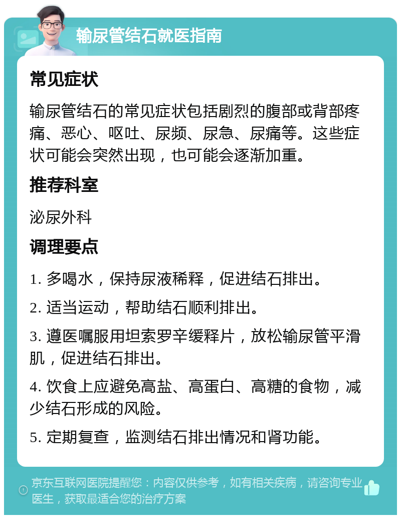 输尿管结石就医指南 常见症状 输尿管结石的常见症状包括剧烈的腹部或背部疼痛、恶心、呕吐、尿频、尿急、尿痛等。这些症状可能会突然出现，也可能会逐渐加重。 推荐科室 泌尿外科 调理要点 1. 多喝水，保持尿液稀释，促进结石排出。 2. 适当运动，帮助结石顺利排出。 3. 遵医嘱服用坦索罗辛缓释片，放松输尿管平滑肌，促进结石排出。 4. 饮食上应避免高盐、高蛋白、高糖的食物，减少结石形成的风险。 5. 定期复查，监测结石排出情况和肾功能。