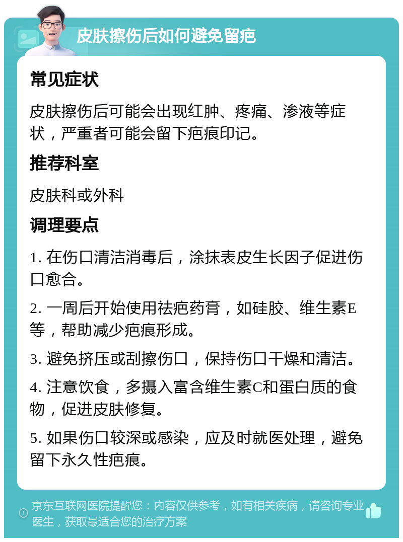 皮肤擦伤后如何避免留疤 常见症状 皮肤擦伤后可能会出现红肿、疼痛、渗液等症状，严重者可能会留下疤痕印记。 推荐科室 皮肤科或外科 调理要点 1. 在伤口清洁消毒后，涂抹表皮生长因子促进伤口愈合。 2. 一周后开始使用祛疤药膏，如硅胶、维生素E等，帮助减少疤痕形成。 3. 避免挤压或刮擦伤口，保持伤口干燥和清洁。 4. 注意饮食，多摄入富含维生素C和蛋白质的食物，促进皮肤修复。 5. 如果伤口较深或感染，应及时就医处理，避免留下永久性疤痕。