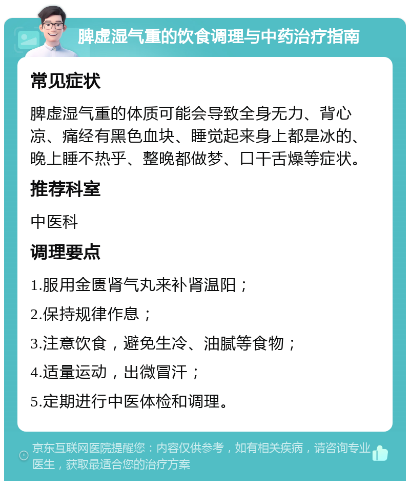 脾虚湿气重的饮食调理与中药治疗指南 常见症状 脾虚湿气重的体质可能会导致全身无力、背心凉、痛经有黑色血块、睡觉起来身上都是冰的、晚上睡不热乎、整晚都做梦、口干舌燥等症状。 推荐科室 中医科 调理要点 1.服用金匮肾气丸来补肾温阳； 2.保持规律作息； 3.注意饮食，避免生冷、油腻等食物； 4.适量运动，出微冒汗； 5.定期进行中医体检和调理。