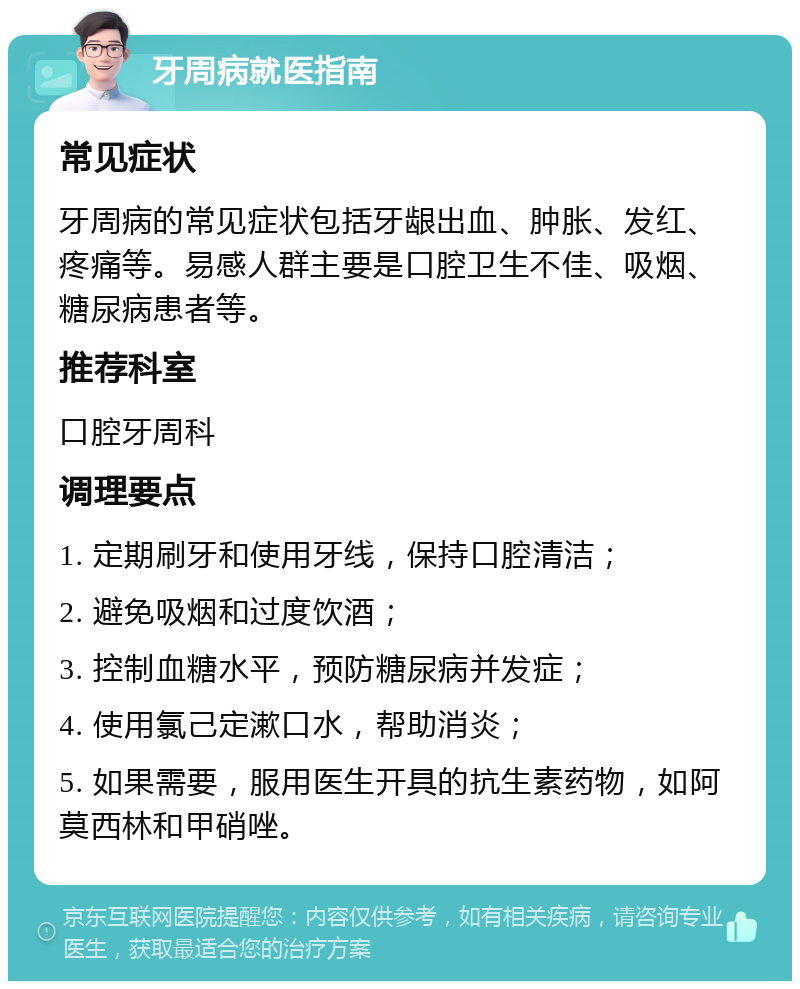 牙周病就医指南 常见症状 牙周病的常见症状包括牙龈出血、肿胀、发红、疼痛等。易感人群主要是口腔卫生不佳、吸烟、糖尿病患者等。 推荐科室 口腔牙周科 调理要点 1. 定期刷牙和使用牙线，保持口腔清洁； 2. 避免吸烟和过度饮酒； 3. 控制血糖水平，预防糖尿病并发症； 4. 使用氯己定漱口水，帮助消炎； 5. 如果需要，服用医生开具的抗生素药物，如阿莫西林和甲硝唑。