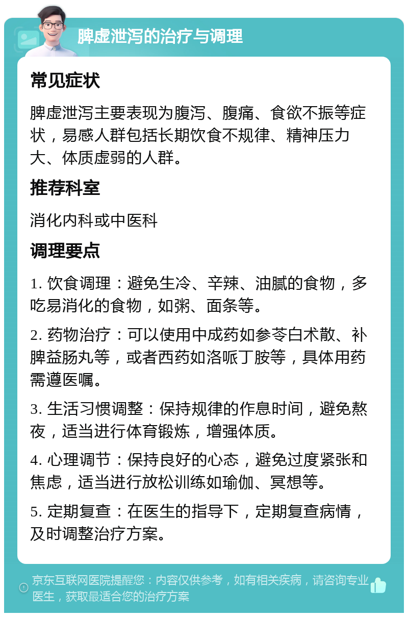 脾虚泄泻的治疗与调理 常见症状 脾虚泄泻主要表现为腹泻、腹痛、食欲不振等症状，易感人群包括长期饮食不规律、精神压力大、体质虚弱的人群。 推荐科室 消化内科或中医科 调理要点 1. 饮食调理：避免生冷、辛辣、油腻的食物，多吃易消化的食物，如粥、面条等。 2. 药物治疗：可以使用中成药如参苓白术散、补脾益肠丸等，或者西药如洛哌丁胺等，具体用药需遵医嘱。 3. 生活习惯调整：保持规律的作息时间，避免熬夜，适当进行体育锻炼，增强体质。 4. 心理调节：保持良好的心态，避免过度紧张和焦虑，适当进行放松训练如瑜伽、冥想等。 5. 定期复查：在医生的指导下，定期复查病情，及时调整治疗方案。