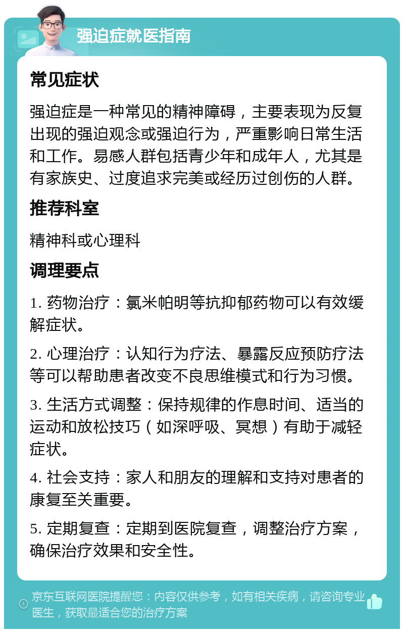 强迫症就医指南 常见症状 强迫症是一种常见的精神障碍，主要表现为反复出现的强迫观念或强迫行为，严重影响日常生活和工作。易感人群包括青少年和成年人，尤其是有家族史、过度追求完美或经历过创伤的人群。 推荐科室 精神科或心理科 调理要点 1. 药物治疗：氯米帕明等抗抑郁药物可以有效缓解症状。 2. 心理治疗：认知行为疗法、暴露反应预防疗法等可以帮助患者改变不良思维模式和行为习惯。 3. 生活方式调整：保持规律的作息时间、适当的运动和放松技巧（如深呼吸、冥想）有助于减轻症状。 4. 社会支持：家人和朋友的理解和支持对患者的康复至关重要。 5. 定期复查：定期到医院复查，调整治疗方案，确保治疗效果和安全性。