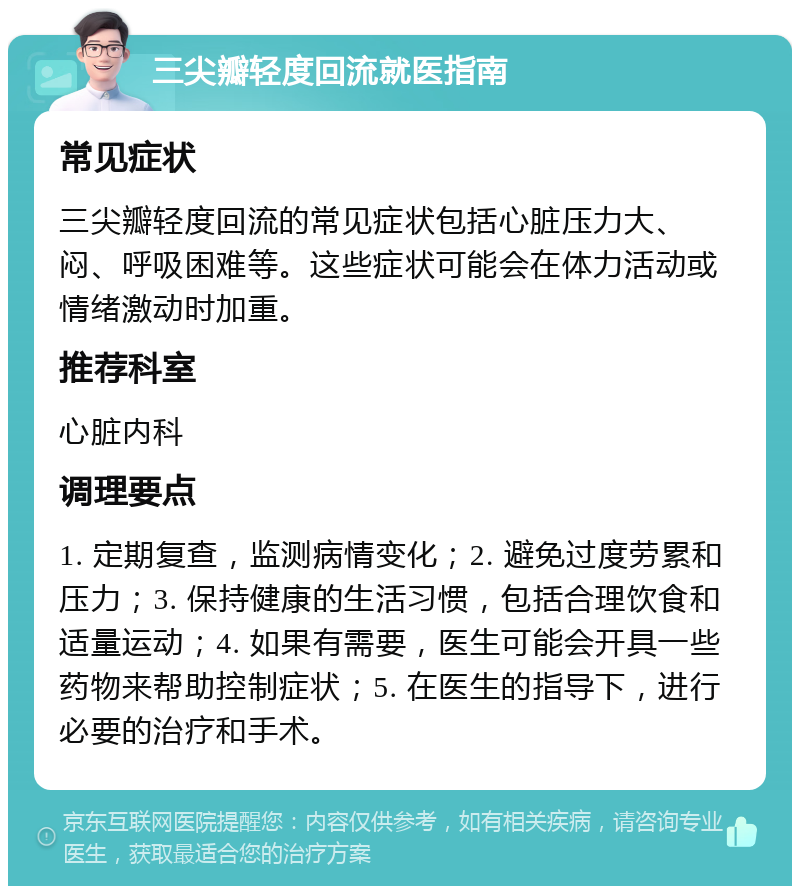 三尖瓣轻度回流就医指南 常见症状 三尖瓣轻度回流的常见症状包括心脏压力大、闷、呼吸困难等。这些症状可能会在体力活动或情绪激动时加重。 推荐科室 心脏内科 调理要点 1. 定期复查，监测病情变化；2. 避免过度劳累和压力；3. 保持健康的生活习惯，包括合理饮食和适量运动；4. 如果有需要，医生可能会开具一些药物来帮助控制症状；5. 在医生的指导下，进行必要的治疗和手术。