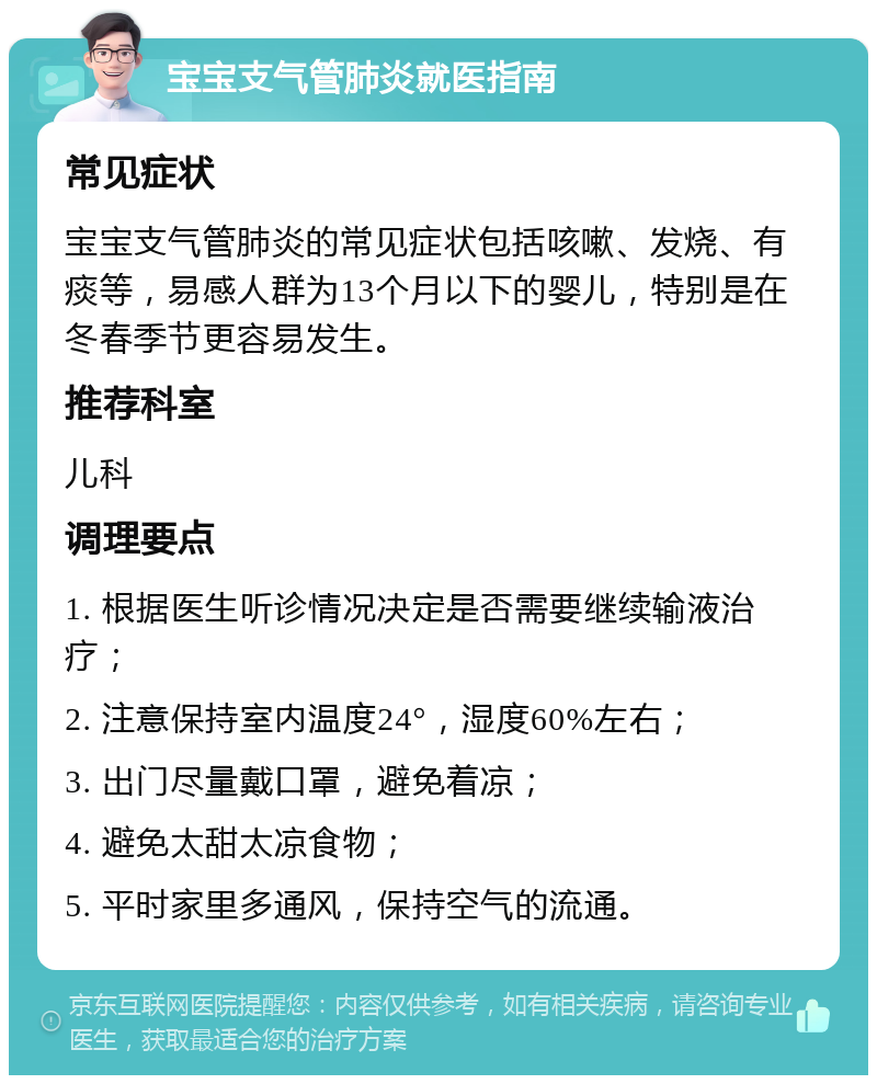 宝宝支气管肺炎就医指南 常见症状 宝宝支气管肺炎的常见症状包括咳嗽、发烧、有痰等，易感人群为13个月以下的婴儿，特别是在冬春季节更容易发生。 推荐科室 儿科 调理要点 1. 根据医生听诊情况决定是否需要继续输液治疗； 2. 注意保持室内温度24°，湿度60%左右； 3. 出门尽量戴口罩，避免着凉； 4. 避免太甜太凉食物； 5. 平时家里多通风，保持空气的流通。