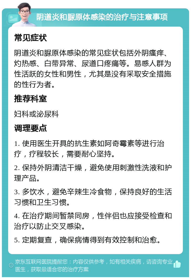 阴道炎和脲原体感染的治疗与注意事项 常见症状 阴道炎和脲原体感染的常见症状包括外阴瘙痒、灼热感、白带异常、尿道口疼痛等。易感人群为性活跃的女性和男性，尤其是没有采取安全措施的性行为者。 推荐科室 妇科或泌尿科 调理要点 1. 使用医生开具的抗生素如阿奇霉素等进行治疗，疗程较长，需要耐心坚持。 2. 保持外阴清洁干燥，避免使用刺激性洗液和护理产品。 3. 多饮水，避免辛辣生冷食物，保持良好的生活习惯和卫生习惯。 4. 在治疗期间暂禁同房，性伴侣也应接受检查和治疗以防止交叉感染。 5. 定期复查，确保病情得到有效控制和治愈。