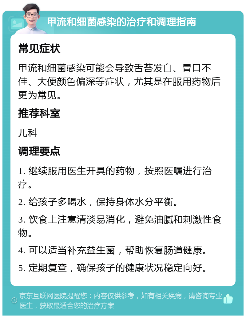 甲流和细菌感染的治疗和调理指南 常见症状 甲流和细菌感染可能会导致舌苔发白、胃口不佳、大便颜色偏深等症状，尤其是在服用药物后更为常见。 推荐科室 儿科 调理要点 1. 继续服用医生开具的药物，按照医嘱进行治疗。 2. 给孩子多喝水，保持身体水分平衡。 3. 饮食上注意清淡易消化，避免油腻和刺激性食物。 4. 可以适当补充益生菌，帮助恢复肠道健康。 5. 定期复查，确保孩子的健康状况稳定向好。