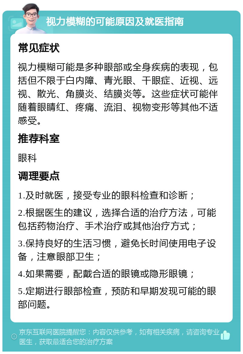 视力模糊的可能原因及就医指南 常见症状 视力模糊可能是多种眼部或全身疾病的表现，包括但不限于白内障、青光眼、干眼症、近视、远视、散光、角膜炎、结膜炎等。这些症状可能伴随着眼睛红、疼痛、流泪、视物变形等其他不适感受。 推荐科室 眼科 调理要点 1.及时就医，接受专业的眼科检查和诊断； 2.根据医生的建议，选择合适的治疗方法，可能包括药物治疗、手术治疗或其他治疗方式； 3.保持良好的生活习惯，避免长时间使用电子设备，注意眼部卫生； 4.如果需要，配戴合适的眼镜或隐形眼镜； 5.定期进行眼部检查，预防和早期发现可能的眼部问题。