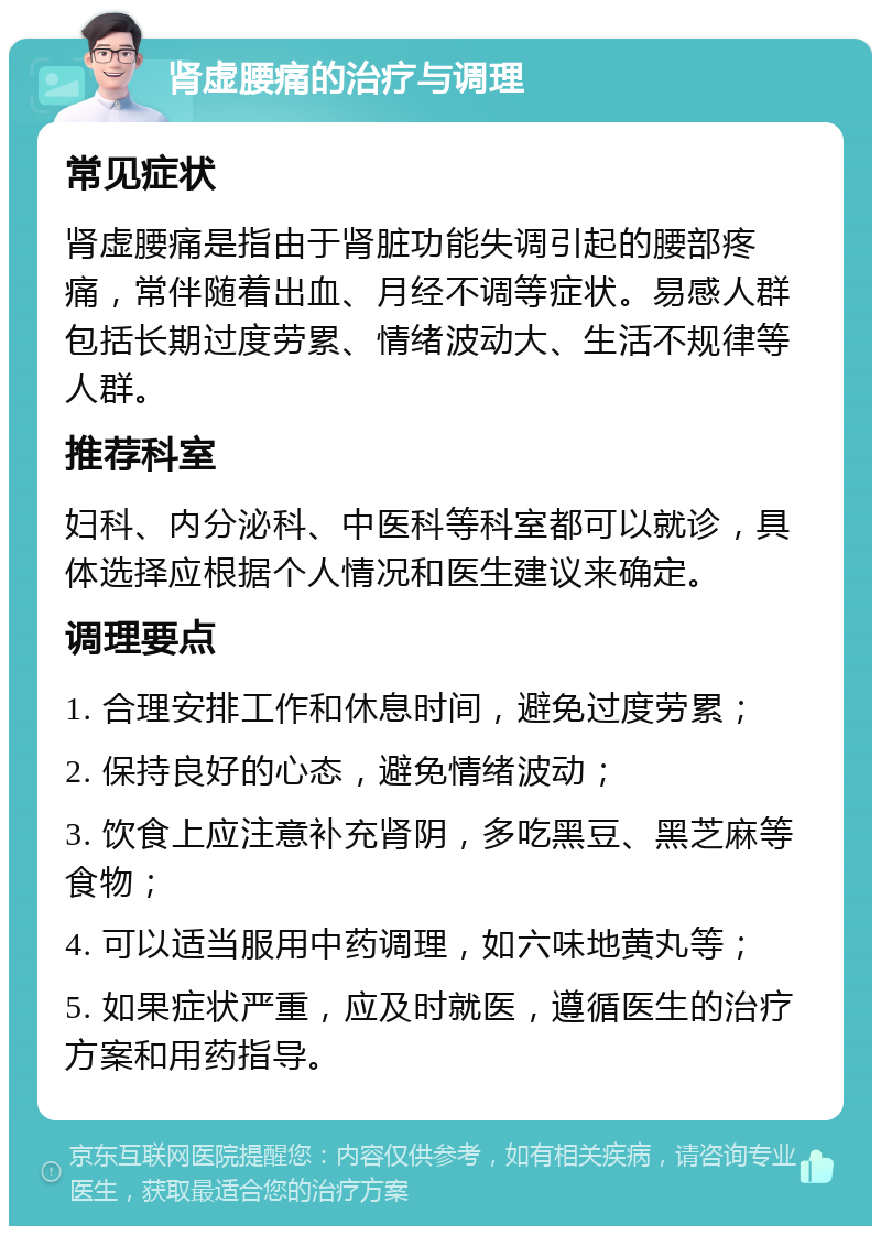 肾虚腰痛的治疗与调理 常见症状 肾虚腰痛是指由于肾脏功能失调引起的腰部疼痛，常伴随着出血、月经不调等症状。易感人群包括长期过度劳累、情绪波动大、生活不规律等人群。 推荐科室 妇科、内分泌科、中医科等科室都可以就诊，具体选择应根据个人情况和医生建议来确定。 调理要点 1. 合理安排工作和休息时间，避免过度劳累； 2. 保持良好的心态，避免情绪波动； 3. 饮食上应注意补充肾阴，多吃黑豆、黑芝麻等食物； 4. 可以适当服用中药调理，如六味地黄丸等； 5. 如果症状严重，应及时就医，遵循医生的治疗方案和用药指导。