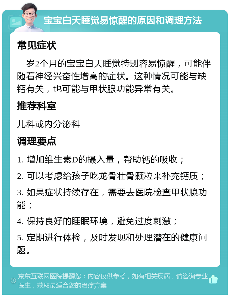 宝宝白天睡觉易惊醒的原因和调理方法 常见症状 一岁2个月的宝宝白天睡觉特别容易惊醒，可能伴随着神经兴奋性增高的症状。这种情况可能与缺钙有关，也可能与甲状腺功能异常有关。 推荐科室 儿科或内分泌科 调理要点 1. 增加维生素D的摄入量，帮助钙的吸收； 2. 可以考虑给孩子吃龙骨壮骨颗粒来补充钙质； 3. 如果症状持续存在，需要去医院检查甲状腺功能； 4. 保持良好的睡眠环境，避免过度刺激； 5. 定期进行体检，及时发现和处理潜在的健康问题。