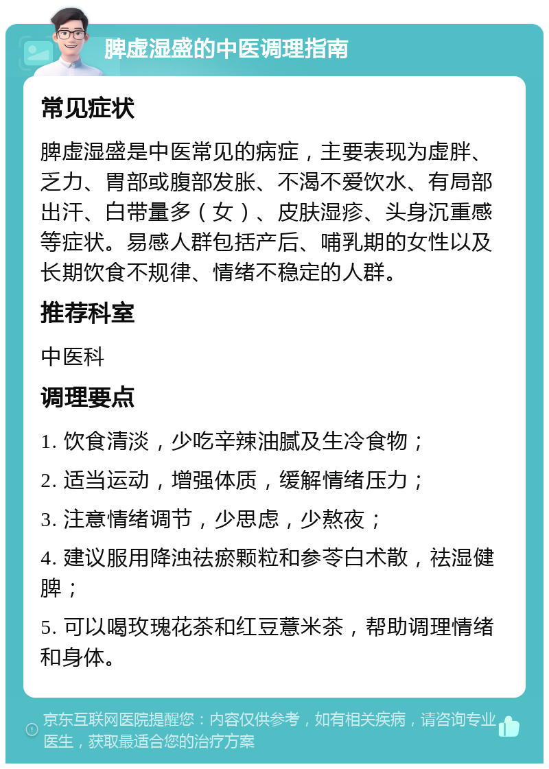 脾虚湿盛的中医调理指南 常见症状 脾虚湿盛是中医常见的病症，主要表现为虚胖、乏力、胃部或腹部发胀、不渴不爱饮水、有局部出汗、白带量多（女）、皮肤湿疹、头身沉重感等症状。易感人群包括产后、哺乳期的女性以及长期饮食不规律、情绪不稳定的人群。 推荐科室 中医科 调理要点 1. 饮食清淡，少吃辛辣油腻及生冷食物； 2. 适当运动，增强体质，缓解情绪压力； 3. 注意情绪调节，少思虑，少熬夜； 4. 建议服用降浊祛瘀颗粒和参苓白术散，祛湿健脾； 5. 可以喝玫瑰花茶和红豆薏米茶，帮助调理情绪和身体。