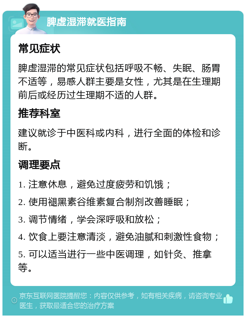 脾虚湿滞就医指南 常见症状 脾虚湿滞的常见症状包括呼吸不畅、失眠、肠胃不适等，易感人群主要是女性，尤其是在生理期前后或经历过生理期不适的人群。 推荐科室 建议就诊于中医科或内科，进行全面的体检和诊断。 调理要点 1. 注意休息，避免过度疲劳和饥饿； 2. 使用褪黑素谷维素复合制剂改善睡眠； 3. 调节情绪，学会深呼吸和放松； 4. 饮食上要注意清淡，避免油腻和刺激性食物； 5. 可以适当进行一些中医调理，如针灸、推拿等。