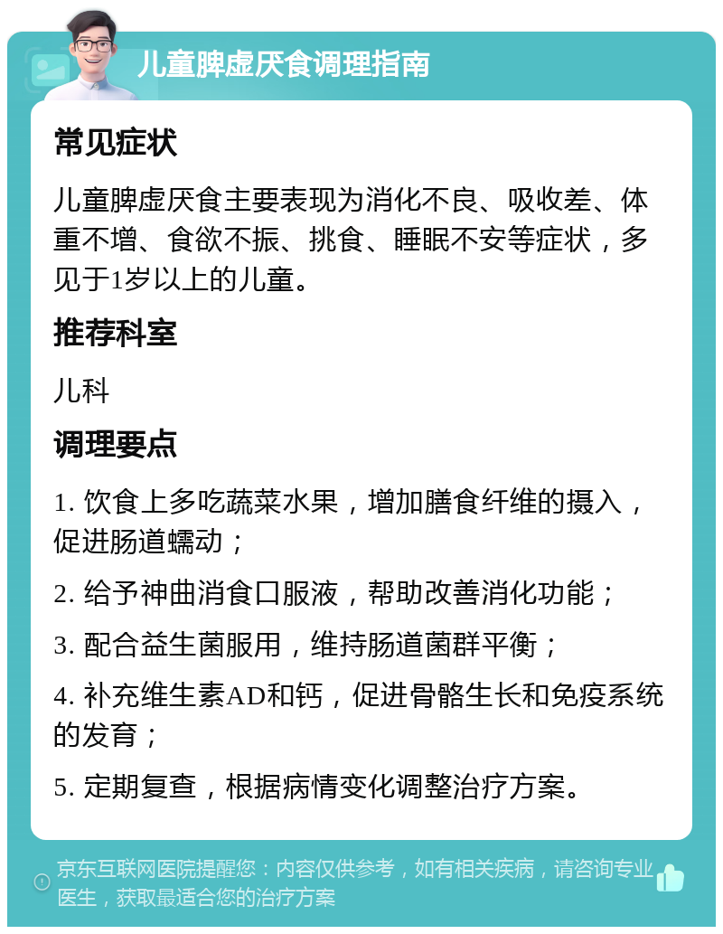 儿童脾虚厌食调理指南 常见症状 儿童脾虚厌食主要表现为消化不良、吸收差、体重不增、食欲不振、挑食、睡眠不安等症状，多见于1岁以上的儿童。 推荐科室 儿科 调理要点 1. 饮食上多吃蔬菜水果，增加膳食纤维的摄入，促进肠道蠕动； 2. 给予神曲消食口服液，帮助改善消化功能； 3. 配合益生菌服用，维持肠道菌群平衡； 4. 补充维生素AD和钙，促进骨骼生长和免疫系统的发育； 5. 定期复查，根据病情变化调整治疗方案。