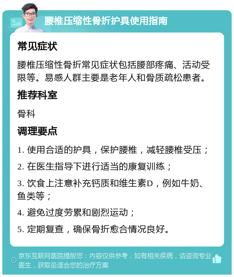 腰椎压缩性骨折护具使用指南 常见症状 腰椎压缩性骨折常见症状包括腰部疼痛、活动受限等。易感人群主要是老年人和骨质疏松患者。 推荐科室 骨科 调理要点 1. 使用合适的护具，保护腰椎，减轻腰椎受压； 2. 在医生指导下进行适当的康复训练； 3. 饮食上注意补充钙质和维生素D，例如牛奶、鱼类等； 4. 避免过度劳累和剧烈运动； 5. 定期复查，确保骨折愈合情况良好。