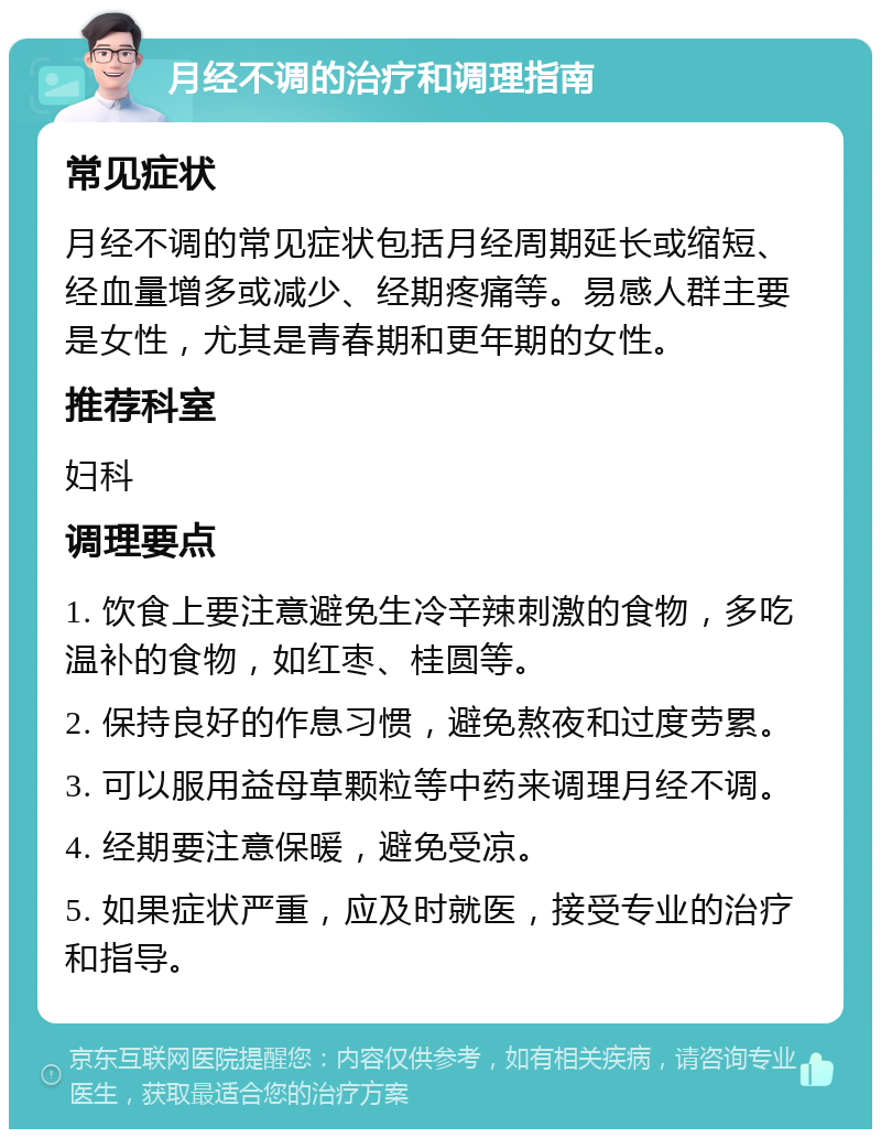 月经不调的治疗和调理指南 常见症状 月经不调的常见症状包括月经周期延长或缩短、经血量增多或减少、经期疼痛等。易感人群主要是女性，尤其是青春期和更年期的女性。 推荐科室 妇科 调理要点 1. 饮食上要注意避免生冷辛辣刺激的食物，多吃温补的食物，如红枣、桂圆等。 2. 保持良好的作息习惯，避免熬夜和过度劳累。 3. 可以服用益母草颗粒等中药来调理月经不调。 4. 经期要注意保暖，避免受凉。 5. 如果症状严重，应及时就医，接受专业的治疗和指导。