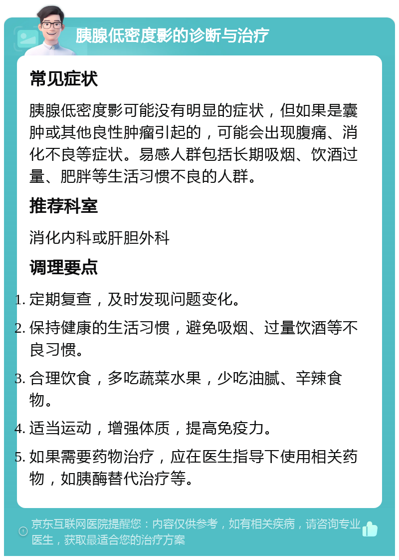 胰腺低密度影的诊断与治疗 常见症状 胰腺低密度影可能没有明显的症状，但如果是囊肿或其他良性肿瘤引起的，可能会出现腹痛、消化不良等症状。易感人群包括长期吸烟、饮酒过量、肥胖等生活习惯不良的人群。 推荐科室 消化内科或肝胆外科 调理要点 定期复查，及时发现问题变化。 保持健康的生活习惯，避免吸烟、过量饮酒等不良习惯。 合理饮食，多吃蔬菜水果，少吃油腻、辛辣食物。 适当运动，增强体质，提高免疫力。 如果需要药物治疗，应在医生指导下使用相关药物，如胰酶替代治疗等。