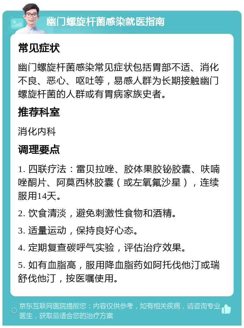 幽门螺旋杆菌感染就医指南 常见症状 幽门螺旋杆菌感染常见症状包括胃部不适、消化不良、恶心、呕吐等，易感人群为长期接触幽门螺旋杆菌的人群或有胃病家族史者。 推荐科室 消化内科 调理要点 1. 四联疗法：雷贝拉唑、胶体果胶铋胶囊、呋喃唑酮片、阿莫西林胶囊（或左氧氟沙星），连续服用14天。 2. 饮食清淡，避免刺激性食物和酒精。 3. 适量运动，保持良好心态。 4. 定期复查碳呼气实验，评估治疗效果。 5. 如有血脂高，服用降血脂药如阿托伐他汀或瑞舒伐他汀，按医嘱使用。